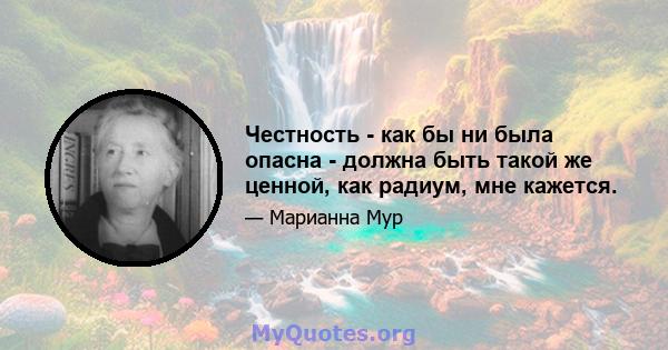 Честность - как бы ни была опасна - должна быть такой же ценной, как радиум, мне кажется.