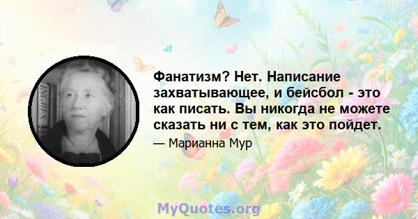 Фанатизм? Нет. Написание захватывающее, и бейсбол - это как писать. Вы никогда не можете сказать ни с тем, как это пойдет.