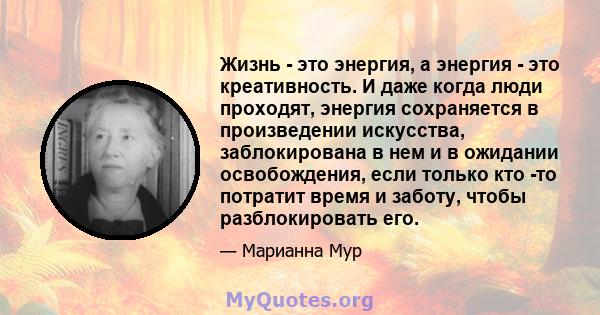 Жизнь - это энергия, а энергия - это креативность. И даже когда люди проходят, энергия сохраняется в произведении искусства, заблокирована в нем и в ожидании освобождения, если только кто -то потратит время и заботу,