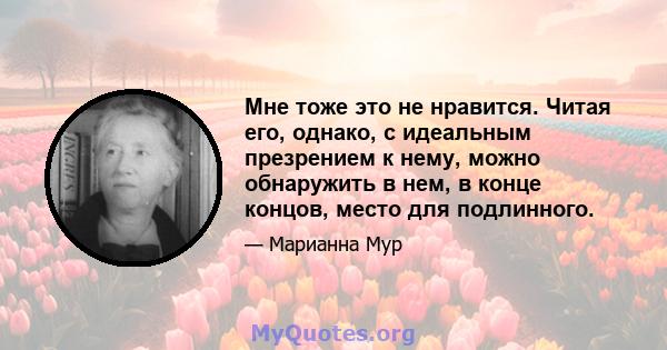 Мне тоже это не нравится. Читая его, однако, с идеальным презрением к нему, можно обнаружить в нем, в конце концов, место для подлинного.