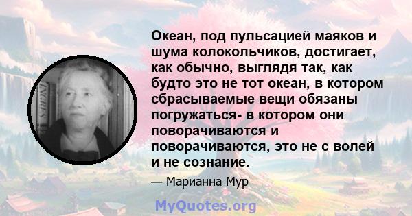 Океан, под пульсацией маяков и шума колокольчиков, достигает, как обычно, выглядя так, как будто это не тот океан, в котором сбрасываемые вещи обязаны погружаться- в котором они поворачиваются и поворачиваются, это не с 