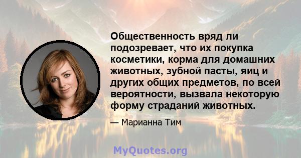 Общественность вряд ли подозревает, что их покупка косметики, корма для домашних животных, зубной пасты, яиц и других общих предметов, по всей вероятности, вызвала некоторую форму страданий животных.