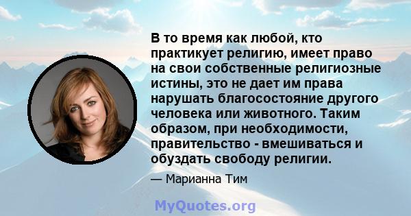 В то время как любой, кто практикует религию, имеет право на свои собственные религиозные истины, это не дает им права нарушать благосостояние другого человека или животного. Таким образом, при необходимости,