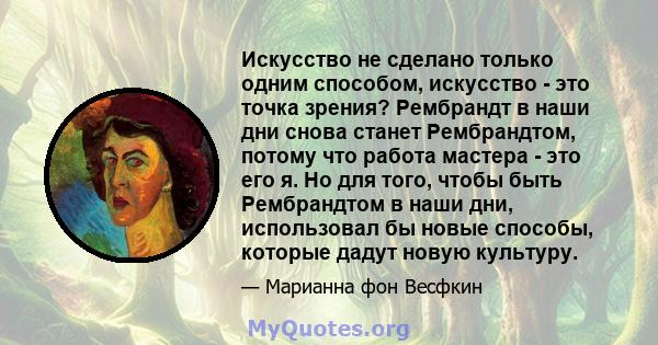 Искусство не сделано только одним способом, искусство - это точка зрения? Рембрандт в наши дни снова станет Рембрандтом, потому что работа мастера - это его я. Но для того, чтобы быть Рембрандтом в наши дни, использовал 