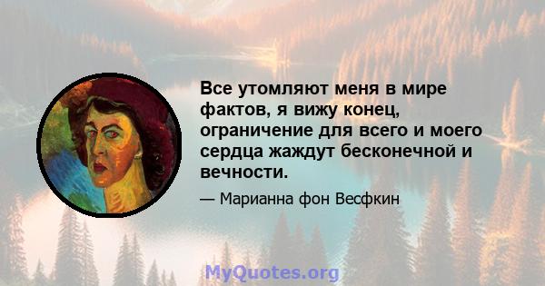 Все утомляют меня в мире фактов, я вижу конец, ограничение для всего и моего сердца жаждут бесконечной и вечности.