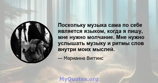 Поскольку музыка сама по себе является языком, когда я пишу, мне нужно молчание. Мне нужно услышать музыку и ритмы слов внутри моих мыслей.