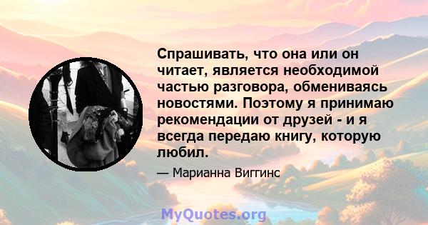 Спрашивать, что она или он читает, является необходимой частью разговора, обмениваясь новостями. Поэтому я принимаю рекомендации от друзей - и я всегда передаю книгу, которую любил.