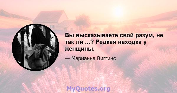 Вы высказываете свой разум, не так ли ...? Редкая находка у женщины.