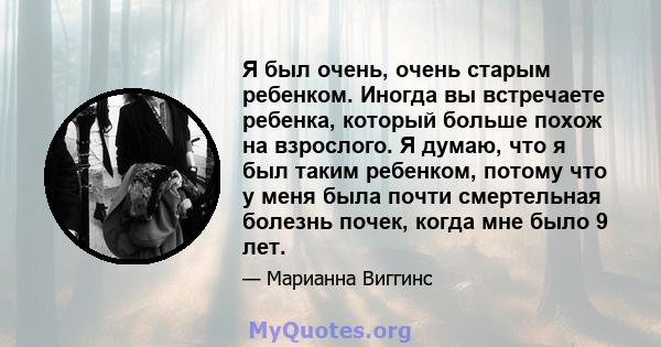 Я был очень, очень старым ребенком. Иногда вы встречаете ребенка, который больше похож на взрослого. Я думаю, что я был таким ребенком, потому что у меня была почти смертельная болезнь почек, когда мне было 9 лет.