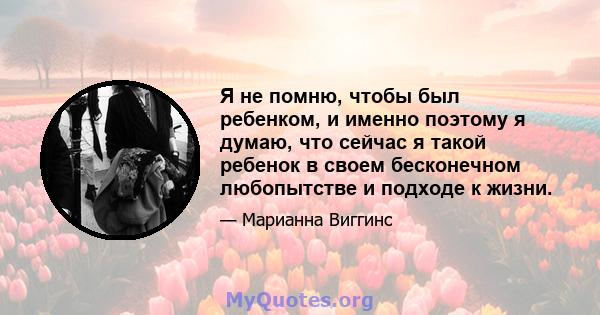 Я не помню, чтобы был ребенком, и именно поэтому я думаю, что сейчас я такой ребенок в своем бесконечном любопытстве и подходе к жизни.