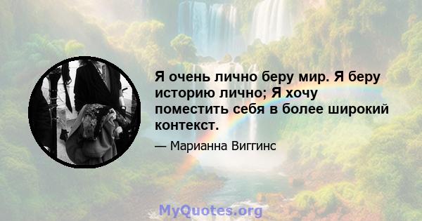 Я очень лично беру мир. Я беру историю лично; Я хочу поместить себя в более широкий контекст.