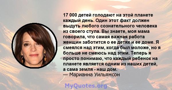 17 000 детей голодают на этой планете каждый день. Один этот факт должен выдуть любого сознательного человека из своего стула. Вы знаете, моя мама говорила, что самая важная работа женщин заботится о ее детях и ее доме. 