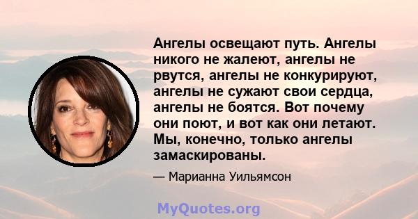 Ангелы освещают путь. Ангелы никого не жалеют, ангелы не рвутся, ангелы не конкурируют, ангелы не сужают свои сердца, ангелы не боятся. Вот почему они поют, и вот как они летают. Мы, конечно, только ангелы замаскированы.