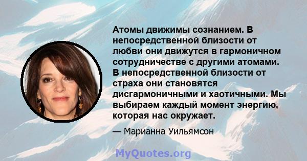 Атомы движимы сознанием. В непосредственной близости от любви они движутся в гармоничном сотрудничестве с другими атомами. В непосредственной близости от страха они становятся дисгармоничными и хаотичными. Мы выбираем