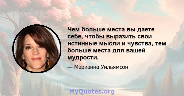 Чем больше места вы даете себе, чтобы выразить свои истинные мысли и чувства, тем больше места для вашей мудрости.