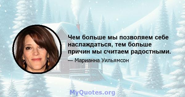 Чем больше мы позволяем себе наслаждаться, тем больше причин мы считаем радостными.