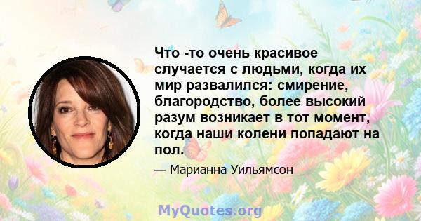 Что -то очень красивое случается с людьми, когда их мир развалился: смирение, благородство, более высокий разум возникает в тот момент, когда наши колени попадают на пол.