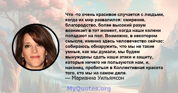 Что -то очень красивое случается с людьми, когда их мир развалился: смирение, благородство, более высокий разум возникает в тот момент, когда наши колени попадают на пол. Возможно, в некотором смысле, именно здесь