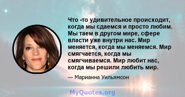 Что -то удивительное происходит, когда мы сдаемся и просто любим. Мы таем в другом мире, сфере власти уже внутри нас. Мир меняется, когда мы меняемся. Мир смягчается, когда мы смягчиваемся. Мир любит нас, когда мы