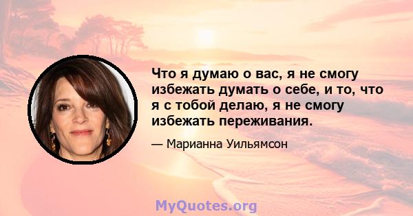 Что я думаю о вас, я не смогу избежать думать о себе, и то, что я с тобой делаю, я не смогу избежать переживания.