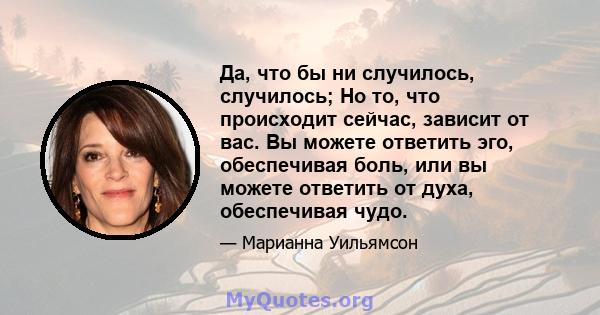 Да, что бы ни случилось, случилось; Но то, что происходит сейчас, зависит от вас. Вы можете ответить эго, обеспечивая боль, или вы можете ответить от духа, обеспечивая чудо.