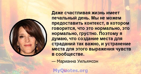 Даже счастливая жизнь имеет печальный день. Мы не можем предоставить контекст, в котором говорится, что это нормально, это нормально, грустно. Поэтому я думаю, что создание места для страданий так важно, и устранение