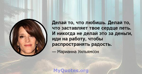 Делай то, что любишь. Делай то, что заставляет твое сердце петь. И никогда не делай это за деньги, иди на работу, чтобы распространять радость.