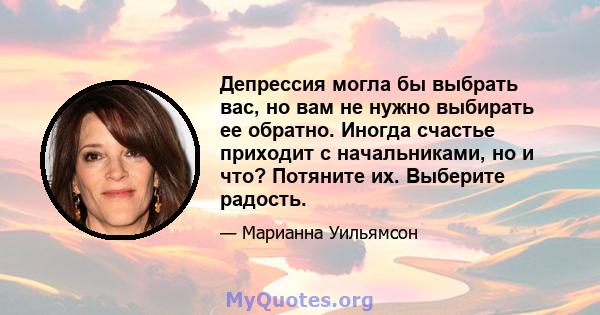 Депрессия могла бы выбрать вас, но вам не нужно выбирать ее обратно. Иногда счастье приходит с начальниками, но и что? Потяните их. Выберите радость.