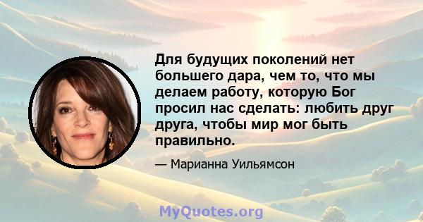 Для будущих поколений нет большего дара, чем то, что мы делаем работу, которую Бог просил нас сделать: любить друг друга, чтобы мир мог быть правильно.