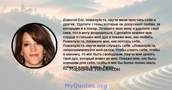 Дорогой Бог, пожалуйста, научи меня простить себя и других. Удалите стены, которые не допускают любви, за которыми я в плену. Зачините мою вину и удалите свой гнев, что я могу возродиться. Сделайте нежнее мое сердце и