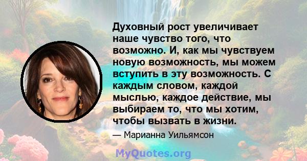 Духовный рост увеличивает наше чувство того, что возможно. И, как мы чувствуем новую возможность, мы можем вступить в эту возможность. С каждым словом, каждой мыслью, каждое действие, мы выбираем то, что мы хотим, чтобы 