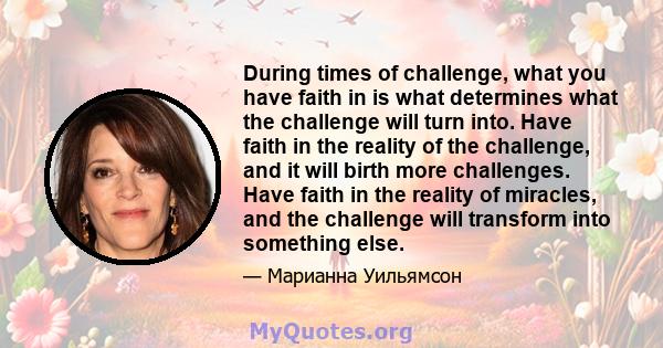 During times of challenge, what you have faith in is what determines what the challenge will turn into. Have faith in the reality of the challenge, and it will birth more challenges. Have faith in the reality of