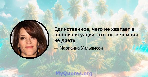 Единственное, чего не хватает в любой ситуации, это то, в чем вы не даете