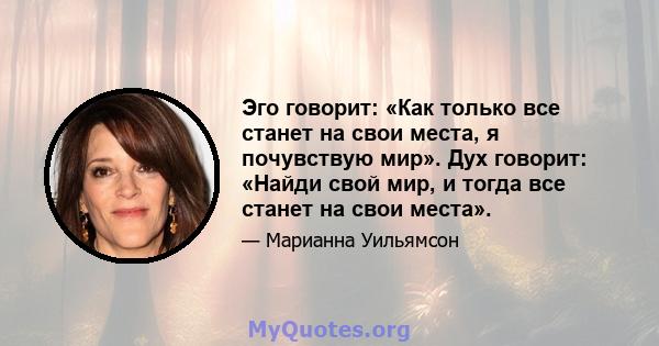 Эго говорит: «Как только все станет на свои места, я почувствую мир». Дух говорит: «Найди свой мир, и тогда все станет на свои места».