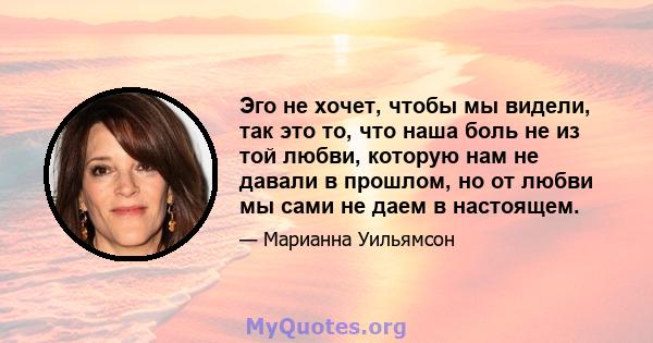 Эго не хочет, чтобы мы видели, так это то, что наша боль не из той любви, которую нам не давали в прошлом, но от любви мы сами не даем в настоящем.