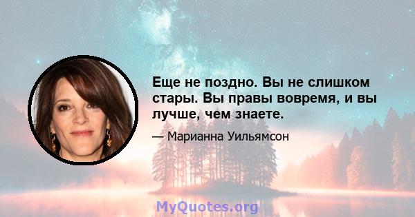 Еще не поздно. Вы не слишком стары. Вы правы вовремя, и вы лучше, чем знаете.