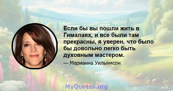 Если бы вы пошли жить в Гималаях, и все были там прекрасны, я уверен, что было бы довольно легко быть духовным мастером.