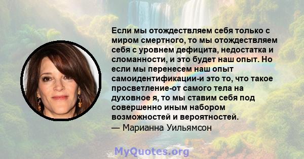 Если мы отождествляем себя только с миром смертного, то мы отождествляем себя с уровнем дефицита, недостатка и сломанности, и это будет наш опыт. Но если мы перенесем наш опыт самоидентификации-и это то, что такое