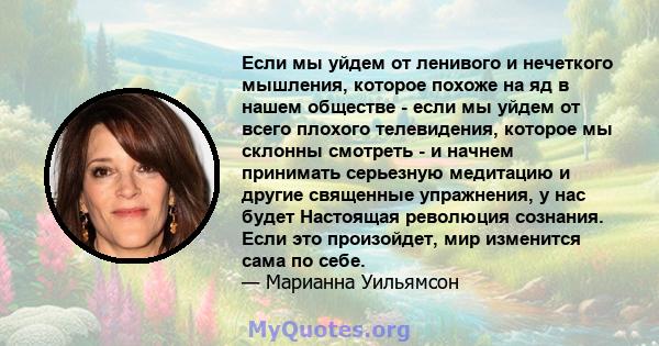 Если мы уйдем от ленивого и нечеткого мышления, которое похоже на яд в нашем обществе - если мы уйдем от всего плохого телевидения, которое мы склонны смотреть - и начнем принимать серьезную медитацию и другие священные 