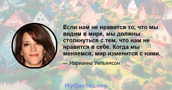 Если нам не нравится то, что мы видим в мире, мы должны столкнуться с тем, что нам не нравится в себе. Когда мы меняемся, мир изменится с нами.