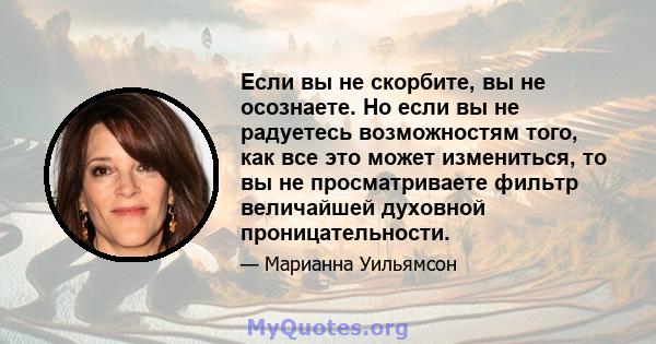 Если вы не скорбите, вы не осознаете. Но если вы не радуетесь возможностям того, как все это может измениться, то вы не просматриваете фильтр величайшей духовной проницательности.