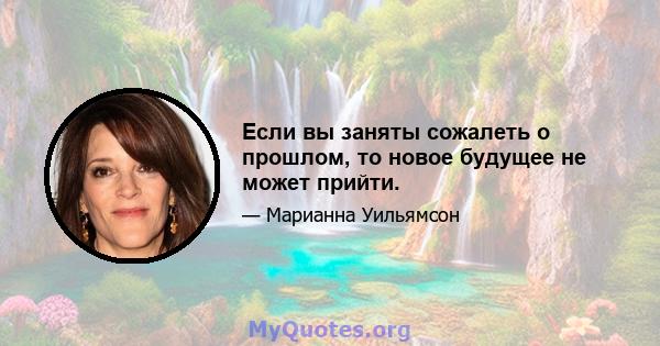 Если вы заняты сожалеть о прошлом, то новое будущее не может прийти.