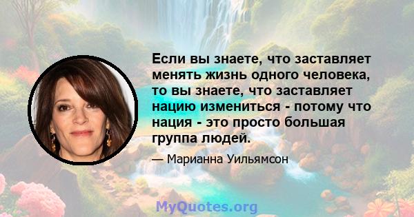 Если вы знаете, что заставляет менять жизнь одного человека, то вы знаете, что заставляет нацию измениться - потому что нация - это просто большая группа людей.