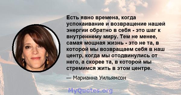 Есть явно времена, когда успокаивание и возвращение нашей энергии обратно в себя - это шаг к внутреннему миру. Тем не менее, самая мощная жизнь - это не та, в которой мы возвращаем себя в наш центр, когда мы