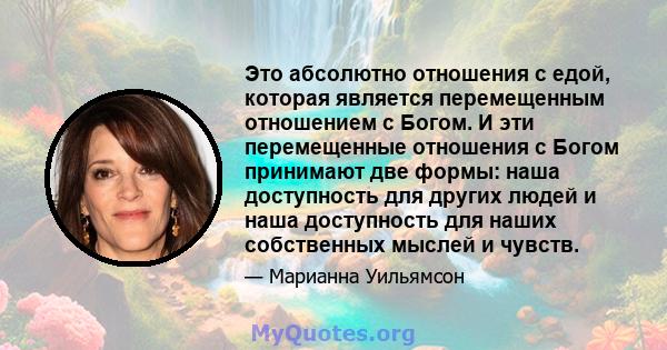 Это абсолютно отношения с едой, которая является перемещенным отношением с Богом. И эти перемещенные отношения с Богом принимают две формы: наша доступность для других людей и наша доступность для наших собственных