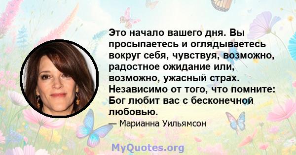 Это начало вашего дня. Вы просыпаетесь и оглядываетесь вокруг себя, чувствуя, возможно, радостное ожидание или, возможно, ужасный страх. Независимо от того, что помните: Бог любит вас с бесконечной любовью.