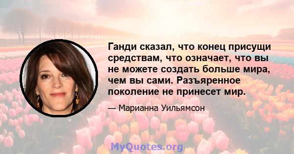 Ганди сказал, что конец присущи средствам, что означает, что вы не можете создать больше мира, чем вы сами. Разъяренное поколение не принесет мир.