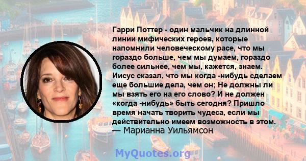 Гарри Поттер - один мальчик на длинной линии мифических героев, которые напомнили человеческому расе, что мы гораздо больше, чем мы думаем, гораздо более сильнее, чем мы, кажется, знаем. Иисус сказал, что мы когда