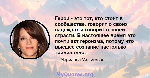 Герой - это тот, кто стоит в сообществе, говорит о своих надеждах и говорит о своей страсти. В настоящее время это почти акт героизма, потому что высшее сознание настолько тривиально.