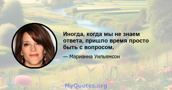 Иногда, когда мы не знаем ответа, пришло время просто быть с вопросом.